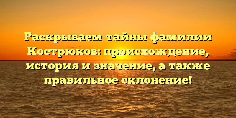 Раскрываем тайны фамилии Кострюков: происхождение, история и значение, а также правильное склонение!
