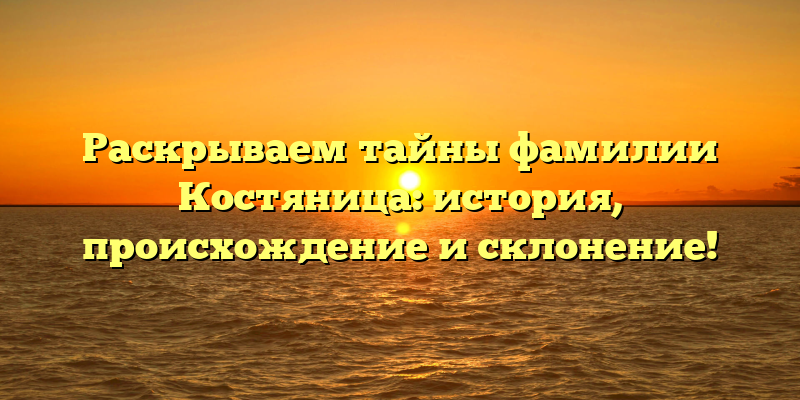 Раскрываем тайны фамилии Костяница: история, происхождение и склонение!