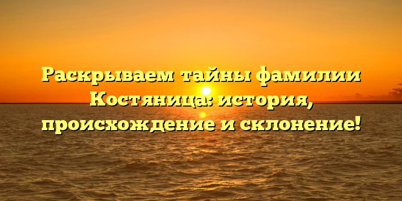 Раскрываем тайны фамилии Костяница: история, происхождение и склонение! Раскрываем тайны фамилии Костяница: история, происхождение и склонение!