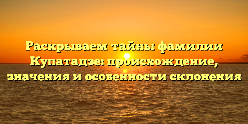 Раскрываем тайны фамилии Купатадзе: происхождение, значения и особенности склонения