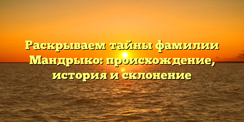 Раскрываем тайны фамилии Мандрыко: происхождение, история и склонение