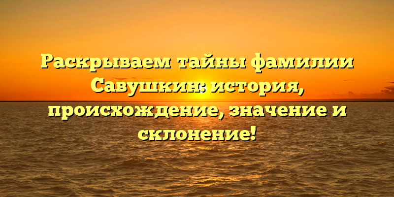 Раскрываем тайны фамилии Савушкин: история, происхождение, значение и склонение!
