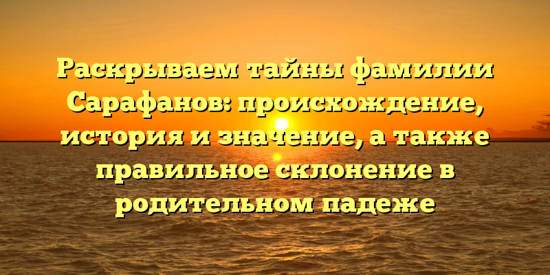 Раскрываем тайны фамилии Сарафанов: происхождение, история и значение, а также правильное склонение в родительном падеже