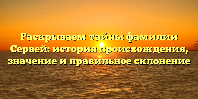 Раскрываем тайны фамилии Сервей: история происхождения, значение и правильное склонение
