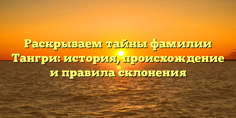 Раскрываем тайны фамилии Тангри: история, происхождение и правила склонения