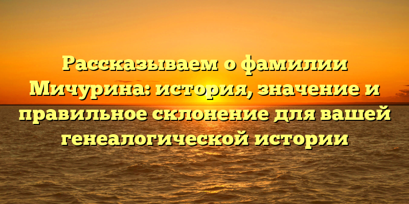 Рассказываем о фамилии Мичурина: история, значение и правильное склонение для вашей генеалогической истории