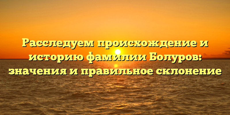 Расследуем происхождение и историю фамилии Болуров: значения и правильное склонение