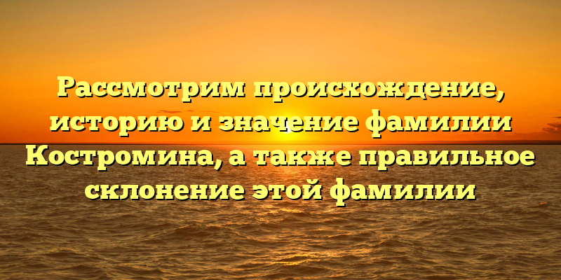 Рассмотрим происхождение, историю и значение фамилии Костромина, а также правильное склонение этой фамилии