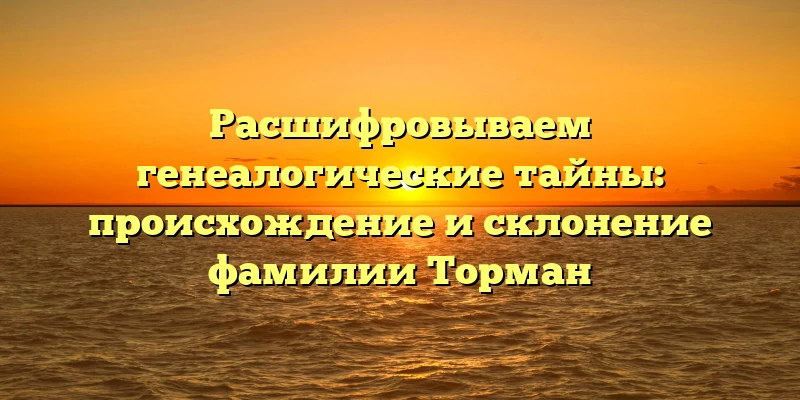 Расшифровываем генеалогические тайны: происхождение и склонение фамилии Торман