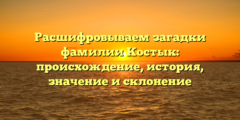 Расшифровываем загадки фамилии Костык: происхождение, история, значение и склонение