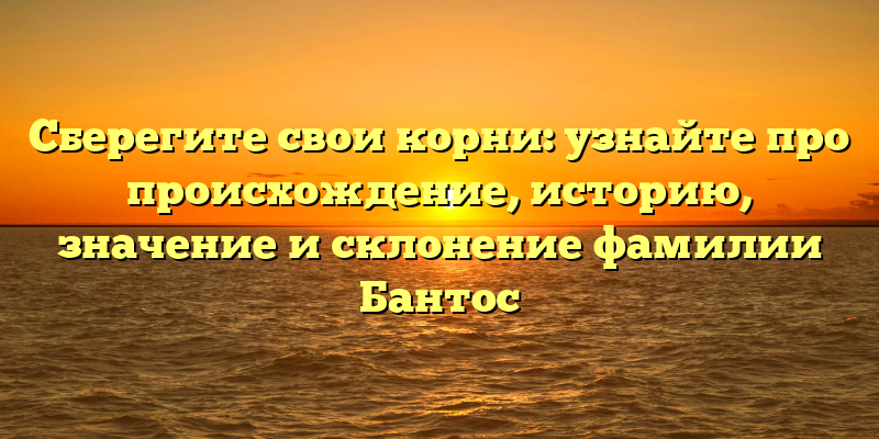 Сберегите свои корни: узнайте про происхождение, историю, значение и склонение фамилии Бантос