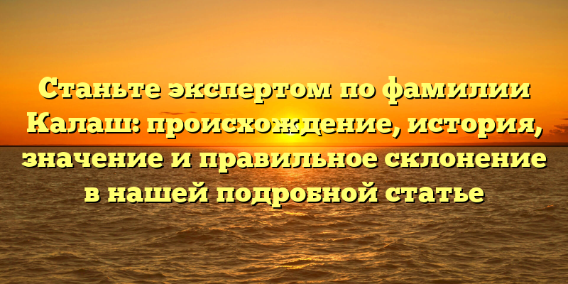 Станьте экспертом по фамилии Калаш: происхождение, история, значение и правильное склонение в нашей подробной статье