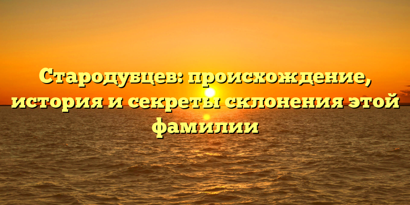Стародубцев: происхождение, история и секреты склонения этой фамилии