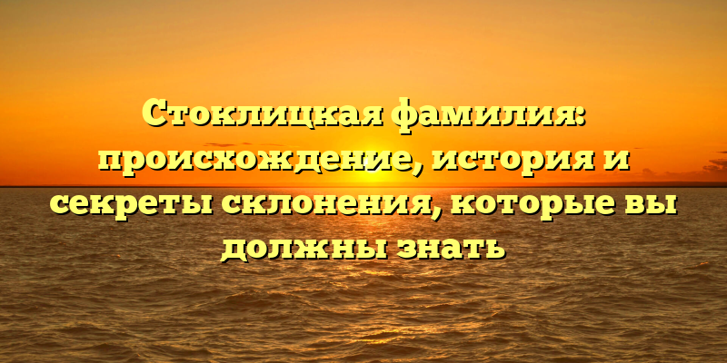 Стоклицкая фамилия: происхождение, история и секреты склонения, которые вы должны знать