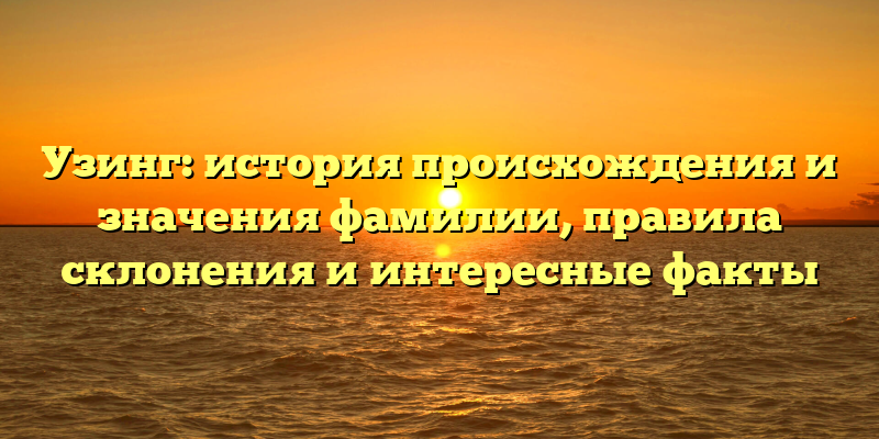 Узинг: история происхождения и значения фамилии, правила склонения и интересные факты