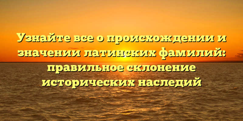 Узнайте все о происхождении и значении латинских фамилий: правильное склонение исторических наследий