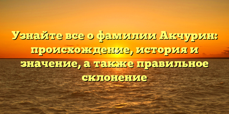 Узнайте все о фамилии Акчурин: происхождение, история и значение, а также правильное склонение