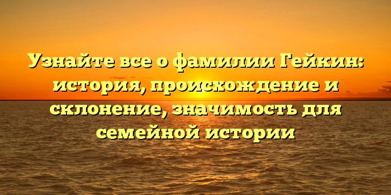 Узнайте все о фамилии Гейкин: история, происхождение и склонение, значимость для семейной истории
