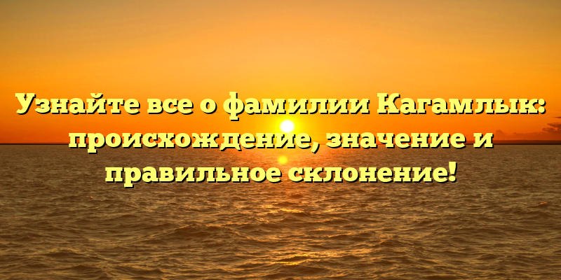 Узнайте все о фамилии Кагамлык: происхождение, значение и правильное склонение!