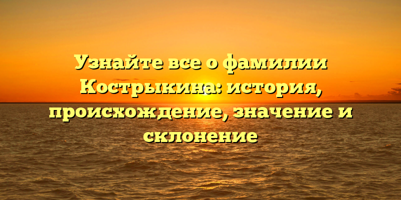 Узнайте все о фамилии Кострыкина: история, происхождение, значение и склонение