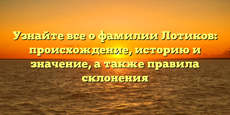 Узнайте все о фамилии Лотиков: происхождение, историю и значение, а также правила склонения