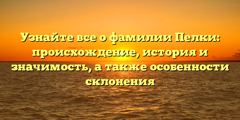 Узнайте все о фамилии Пелки: происхождение, история и значимость, а также особенности склонения