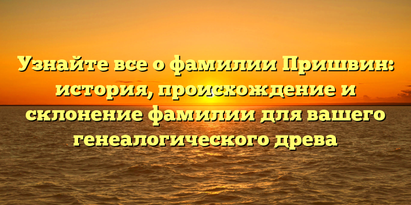 Узнайте все о фамилии Пришвин: история, происхождение и склонение фамилии для вашего генеалогического древа