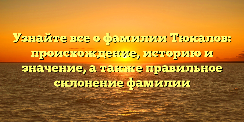 Узнайте все о фамилии Тюкалов: происхождение, историю и значение, а также правильное склонение фамилии