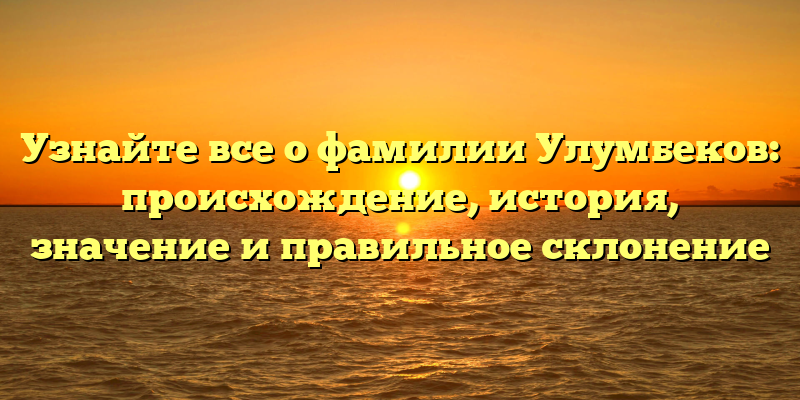 Узнайте все о фамилии Улумбеков: происхождение, история, значение и правильное склонение