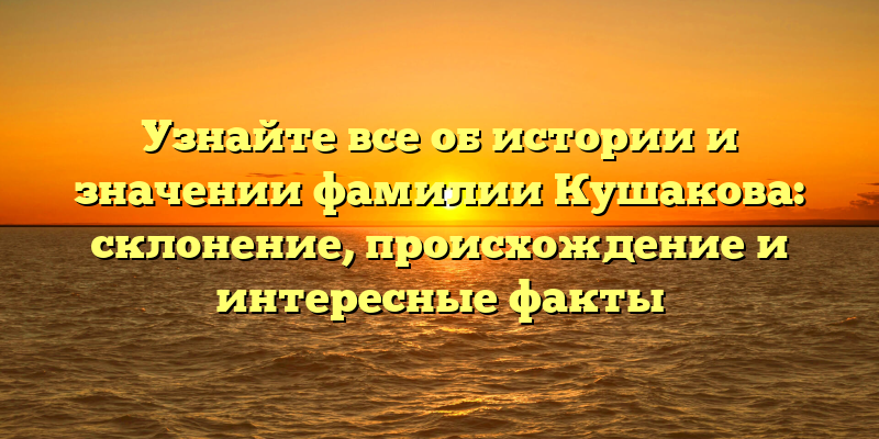 Узнайте все об истории и значении фамилии Кушакова: склонение, происхождение и интересные факты