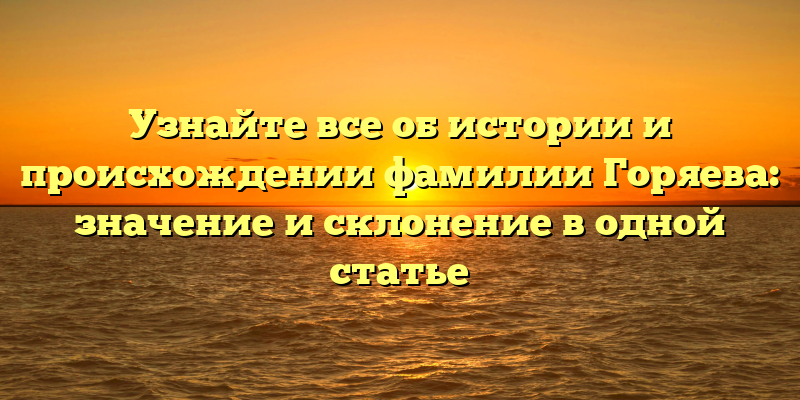 Узнайте все об истории и происхождении фамилии Горяева: значение и склонение в одной статье