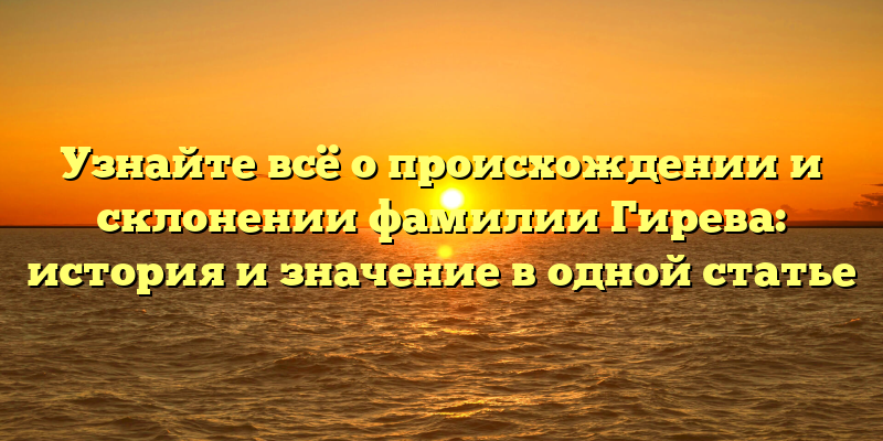 Узнайте всё о происхождении и склонении фамилии Гирева: история и значение в одной статье
