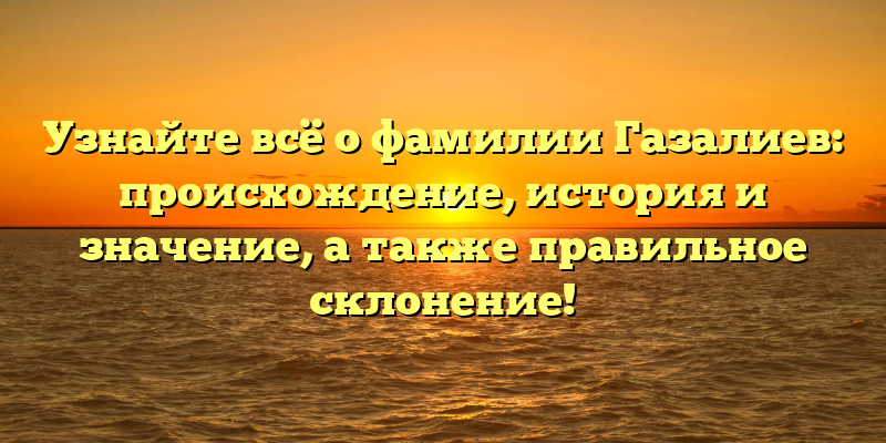 Узнайте всё о фамилии Газалиев: происхождение, история и значение, а также правильное склонение!