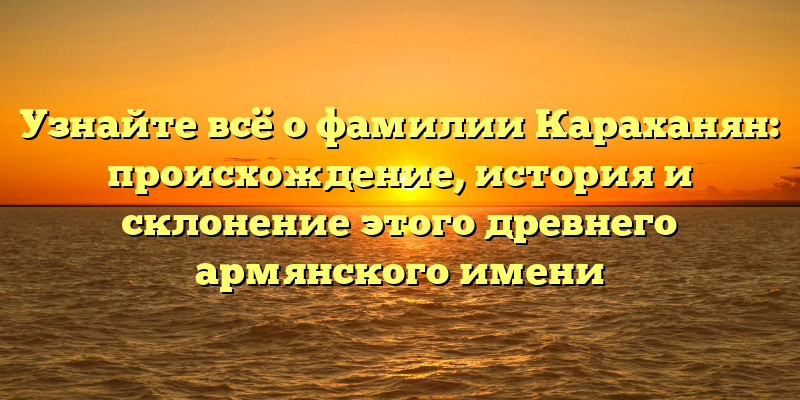 Узнайте всё о фамилии Караханян: происхождение, история и склонение этого древнего армянского имени
