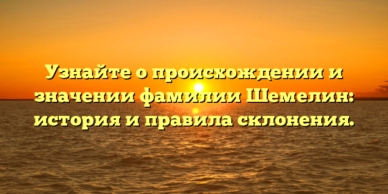 Узнайте о происхождении и значении фамилии Шемелин: история и правила склонения.