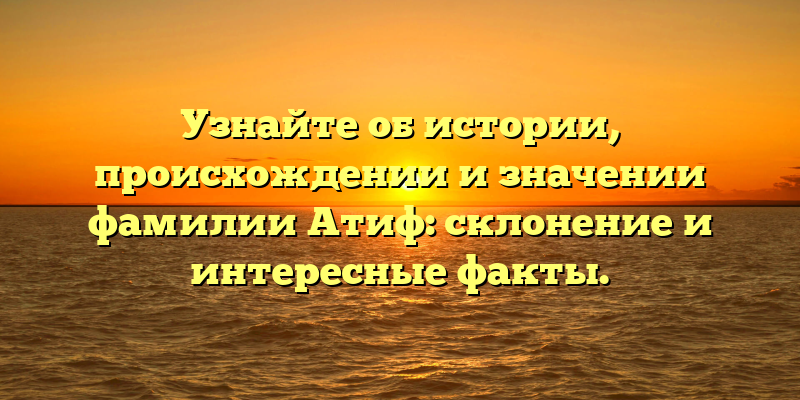 Узнайте об истории, происхождении и значении фамилии Атиф: склонение и интересные факты.