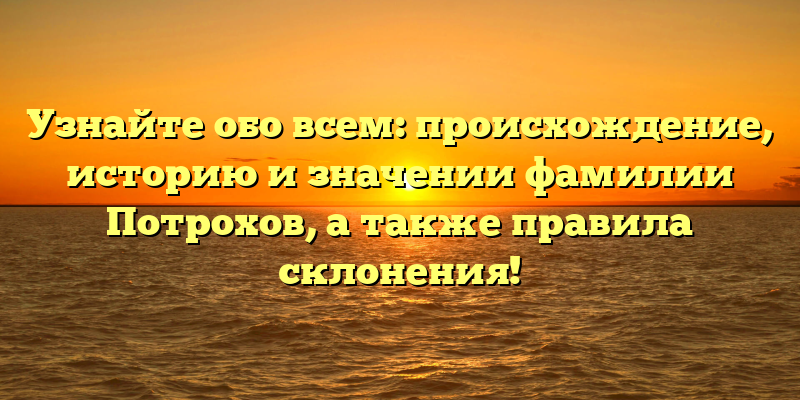 Узнайте обо всем: происхождение, историю и значении фамилии Потрохов, а также правила склонения!
