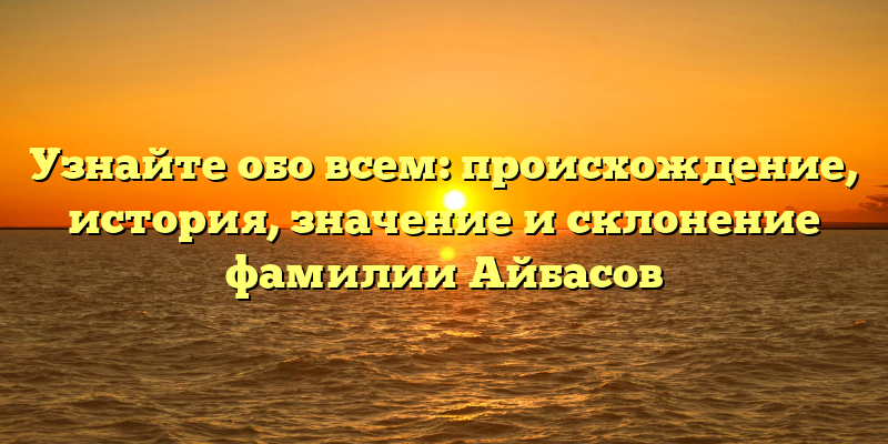 Узнайте обо всем: происхождение, история, значение и склонение фамилии Айбасов