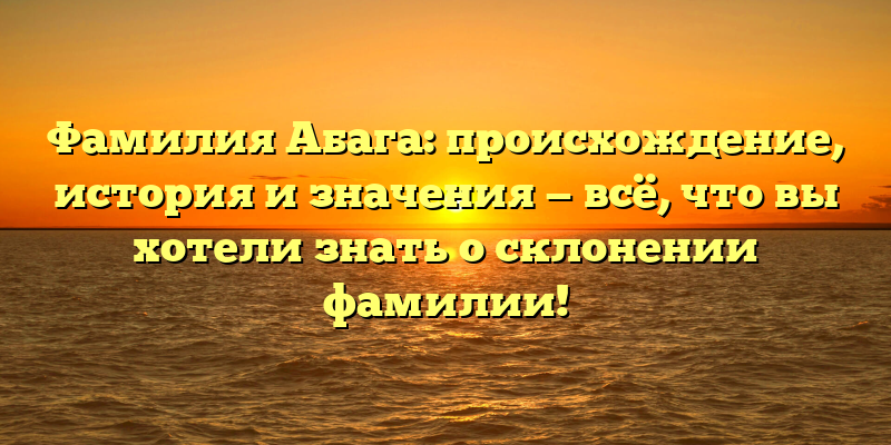 Фамилия Абага: происхождение, история и значения — всё, что вы хотели знать о склонении фамилии!