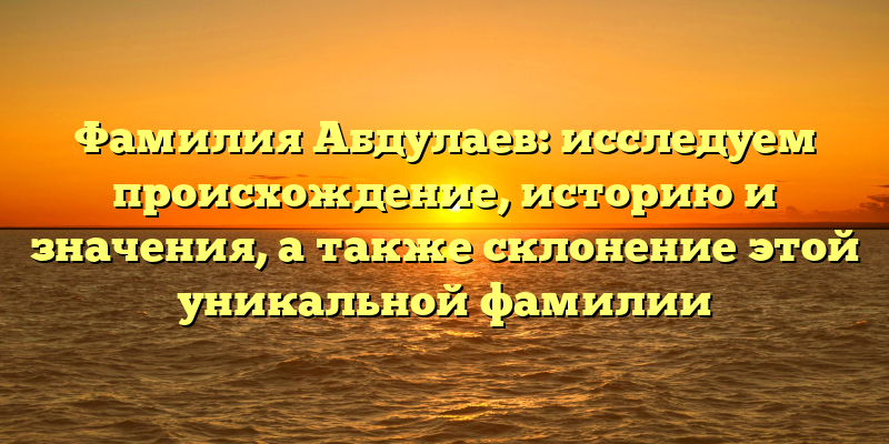 Фамилия Абдулаев: исследуем происхождение, историю и значения, а также склонение этой уникальной фамилии