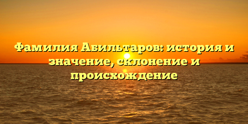 Фамилия Абильтаров: история и значение, склонение и происхождение
