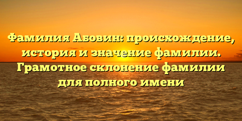 Фамилия Абовин: происхождение, история и значение фамилии. Грамотное склонение фамилии для полного имени