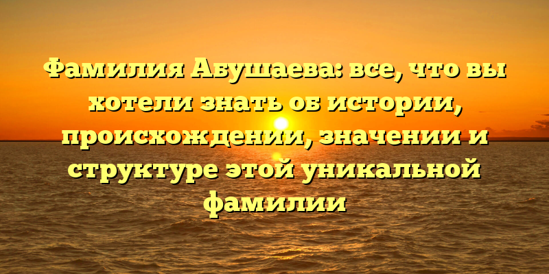 Фамилия Абушаева: все, что вы хотели знать об истории, происхождении, значении и структуре этой уникальной фамилии