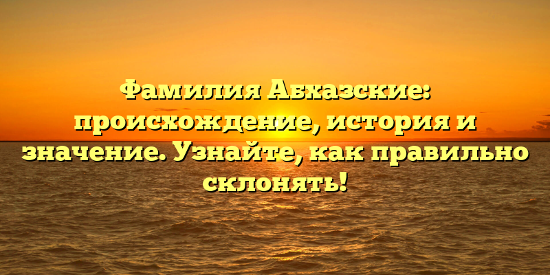Фамилия Абхазские: происхождение, история и значение. Узнайте, как правильно склонять!