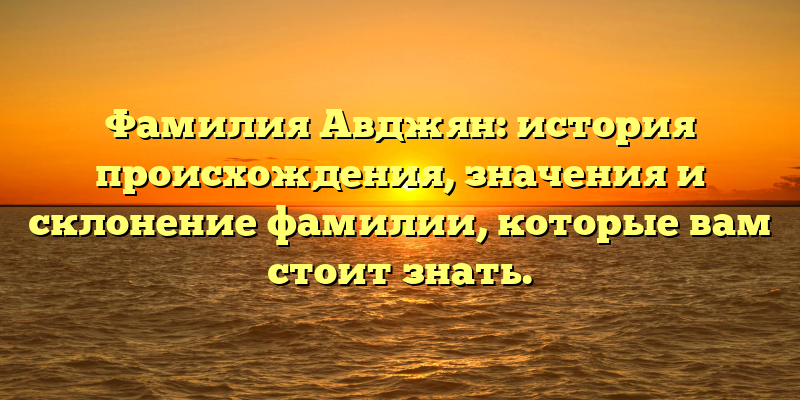 Фамилия Авджян: история происхождения, значения и склонение фамилии, которые вам стоит знать.