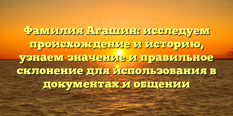 Фамилия Агашин: исследуем происхождение и историю, узнаем значение и правильное склонение для использования в документах и общении