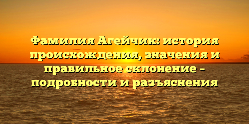 Фамилия Агейчик: история происхождения, значения и правильное склонение – подробности и разъяснения