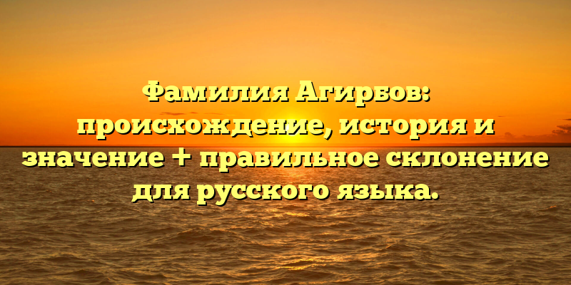 Фамилия Агирбов: происхождение, история и значение + правильное склонение для русского языка.