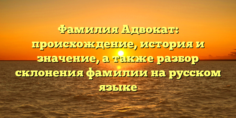 Фамилия Адвокат: происхождение, история и значение, а также разбор склонения фамилии на русском языке