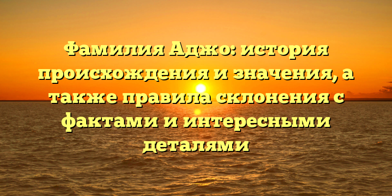 Фамилия Аджо: история происхождения и значения, а также правила склонения с фактами и интересными деталями
